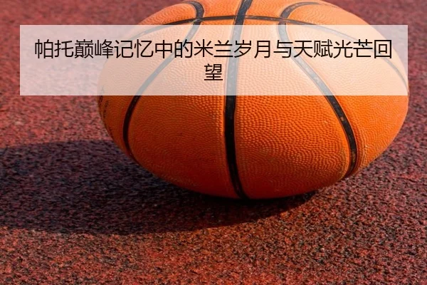 帕托巅峰记忆中的米兰岁月与天赋光芒回望 | QiusuSports